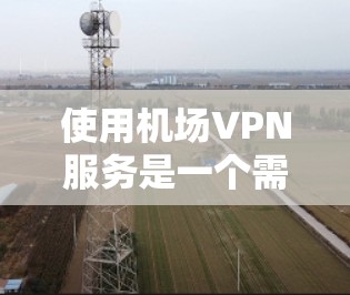 使用机场VPN服务是一个需要仔细考虑和准备的过程，以下是一个有条理的指南，帮助你理解和执行这一过程