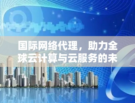 国际网络代理，助力全球云计算与云服务的未来