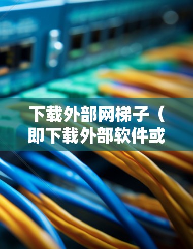 下载外部网梯子（即下载外部软件或服务）可以通过以下步骤进行