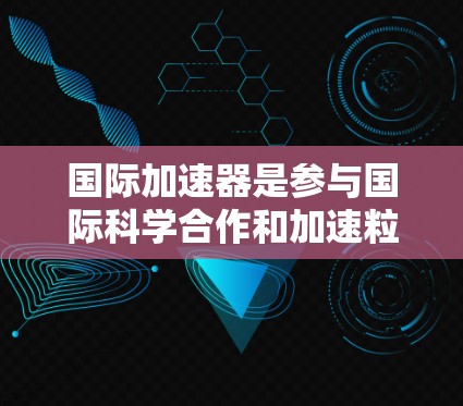 国际加速器是参与国际科学合作和加速粒子研究的重要设备。以下是一些国际加速器及其作用