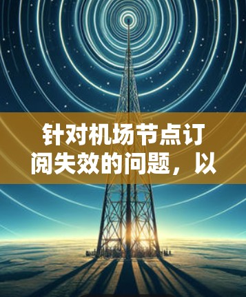 针对机场节点订阅失效的问题,以下是分步的解决方案 针对机场节点订阅失效的问题,以下是分步的解决方案