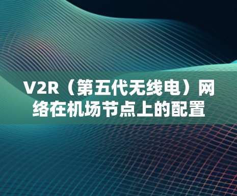 V2R（第五代无线电）网络在机场节点上的配置是一个复杂但重要的步骤，旨在提升机场的服务效率和用户体验。以下是详细的V2R配置步骤及其详细解释