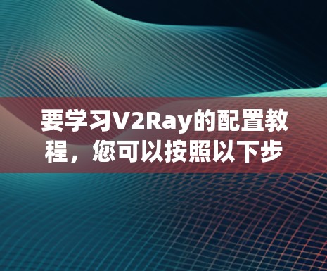 要学习V2Ray的配置教程,您可以按照以下步骤进行 要学习V2Ray的配置教程,您可以按照以下步骤进行