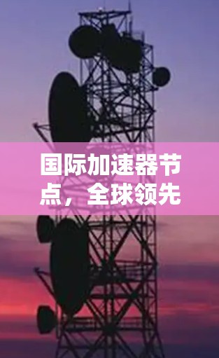 国际加速器节点，全球领先的技术与技术创新