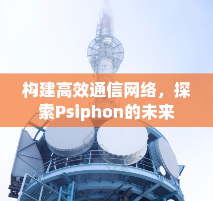 构建高效通信网络,探索Psiphon的未来 构建高效通信网络,探索Psiphon的未来