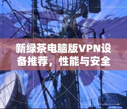 新绿茶电脑版VPN设备推荐，性能与安全并重，性价比高！