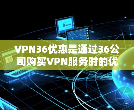 VPN36优惠是通过36公司购买VPN服务时的优惠活动。以下是一步步的建议，帮助你找到适合的优惠