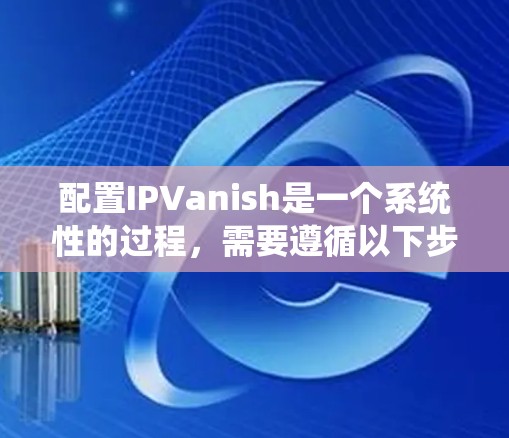 配置IPVanish是一个系统性的过程，需要遵循以下步骤来确保正确性和高效性