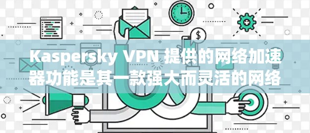 Kaspersky VPN 提供的网络加速器功能是其一款强大而灵活的网络防护软件的一部分，帮助用户提升网络速度和安全性。以下是对该网络加速器的主要功能和特点的总结