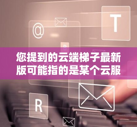 您提到的云端梯子最新版可能指的是某个云服务中的一个特定工具或应用。由于你提到的是梯子类工具，可能是指用于构建云应用的模板或框架。以下是一些可能的解释和建议
