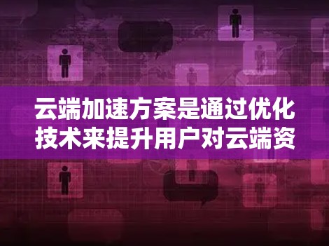 云端加速方案是通过优化技术来提升用户对云端资源的访问速度和效率，以下是其主要组成部分