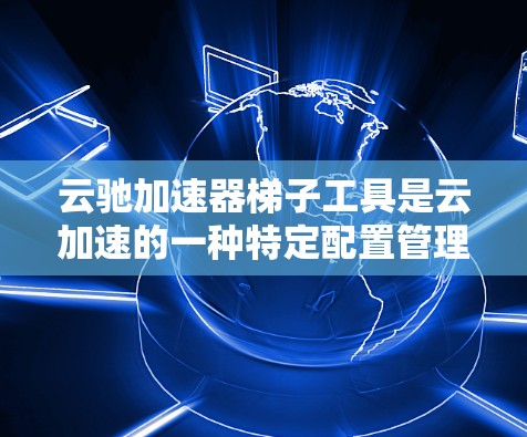 云驰加速器梯子工具是云加速的一种特定配置管理方法，主要用于优化WWW和HTTP服务器的性能。梯子结构将服务器配置分层管理，便于配置和维护。以下是使用梯子工具的具体步骤和作用