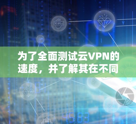 为了全面测试云VPN的速度，并了解其在不同网络环境下的表现，以下是详细的步骤和建议