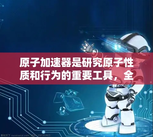 原子加速器是研究原子性质和行为的重要工具，全球范围内形成了众多国家和机构的贡献。以下是对国际原子加速器的总结和分析