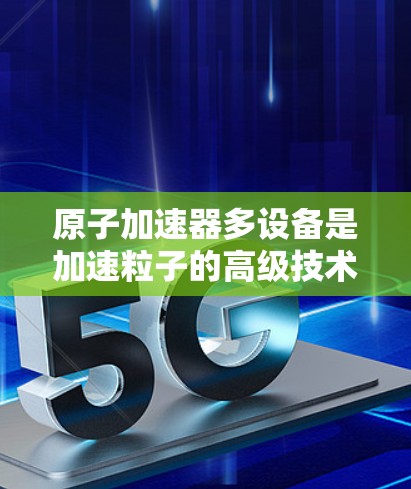 原子加速器多设备是加速粒子的高级技术，其中包括多个导电路径和辅助设备，旨在提高电流强度和粒子加速质量。以下是该技术的详细分析