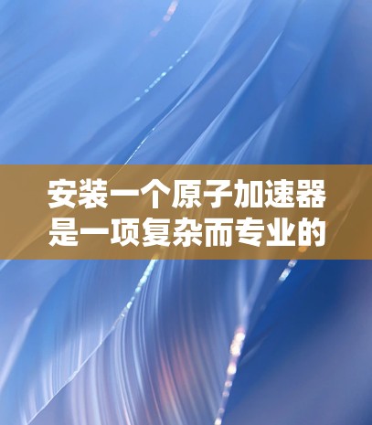 安装一个原子加速器是一项复杂而专业的工作，需要掌握丰富的技能和知识。以下是逐步的安装教程，帮助您顺利完成这个过程