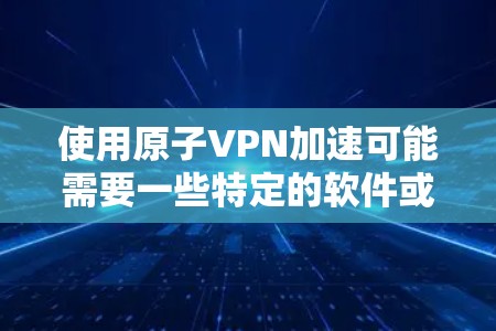 使用原子VPN加速可能需要一些特定的软件或工具，因为原子VPN的加密方式和网络安全协议需要经过严格的验证。以下是一些常见的方法，帮助你优化原子VPN的网页访问