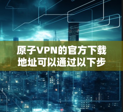 原子VPN的官方下载地址可以通过以下步骤获取