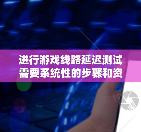 进行游戏线路延迟测试需要系统性的步骤和资源支持。以下是对该过程的分步骤说明