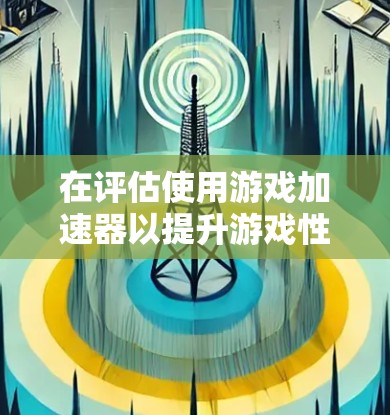 在评估使用游戏加速器以提升游戏性能时，以下是一个有条理的总结和建议