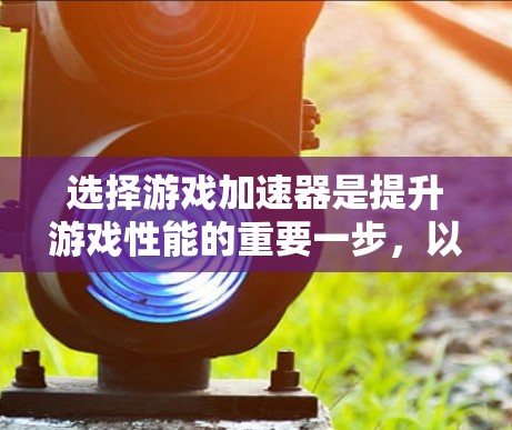 选择游戏加速器是提升游戏性能的重要一步，以下是一些详细的指南和建议