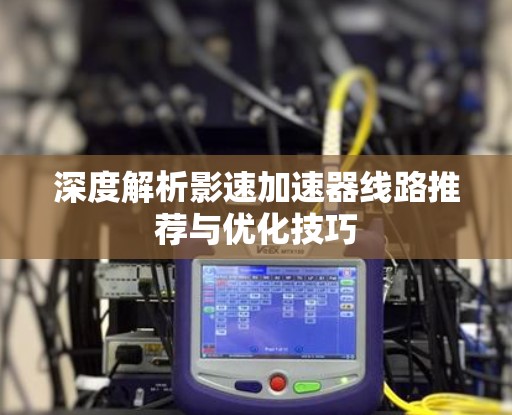 深度解析影速加速器线路推荐与优化技巧