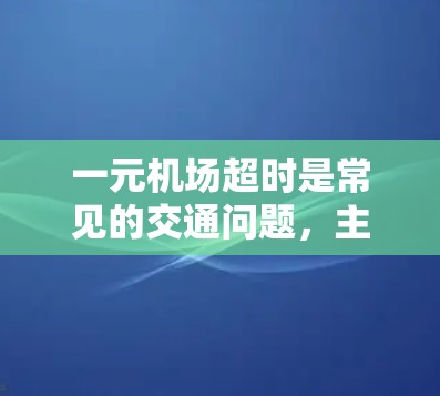 一元机场超时是常见的交通问题，主要受多种因素影响，包括交通流量、停车设施、天气条件、乘客需求等。以下是可能的原因及解决方案
