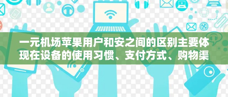 一元机场苹果用户和安之间的区别主要体现在设备的使用习惯、支付方式、购物渠道、用户界面和隐私保护等方面。以下是对这两个群体的详细分析