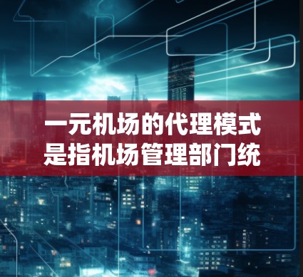 一元机场的代理模式是指机场管理部门统一管理机场设施和服务的模式，通常通过选择一家专门的代理公司来负责机场设施的维护、管理以及服务提供。以下是一元机场代理模式的详细介绍
