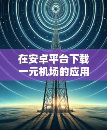 在安卓平台下载一元机场的应用，可以按照以下步骤操作