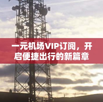 一元机场VIP订阅，开启便捷出行的新篇章