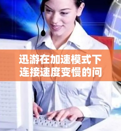 迅游在加速模式下连接速度变慢的问题可以通过以下步骤进行排查和解决