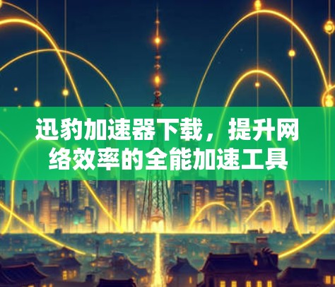 迅豹加速器下载，提升网络效率的全能加速工具
