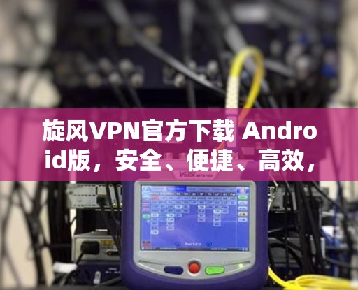 旋风VPN官方下载 Android版，安全、便捷、高效，你值得试试！