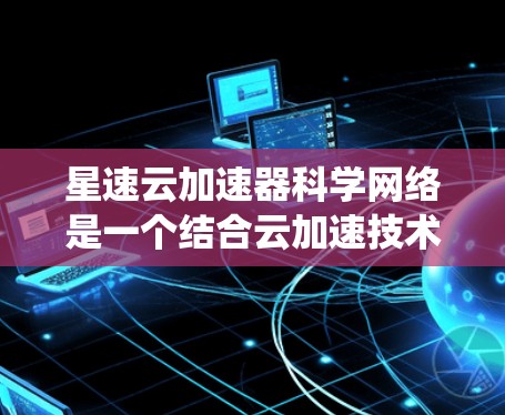 星速云加速器科学网络是一个结合云加速技术和科学网络的网络系统，旨在提升数据处理和科学计算的效率。以下是关于该技术的详细说明