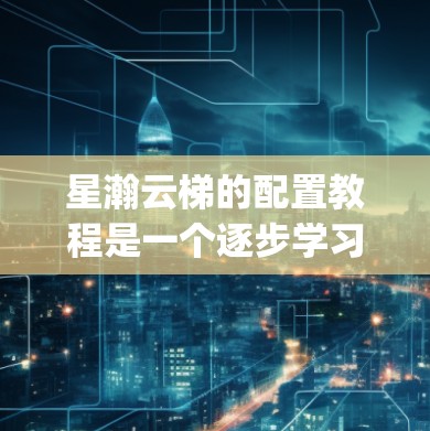 星瀚云梯的配置教程是一个逐步学习的过程，以下是一个详细的指南，帮助 you 确保你能够顺利地完成配置