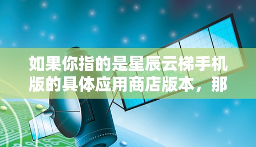 如果你指的是星辰云梯手机版的具体应用商店版本，那么需要更多信息，我可能需要更多的线索来提供准确的回答。如果你有其他问题，欢迎继续提问！
