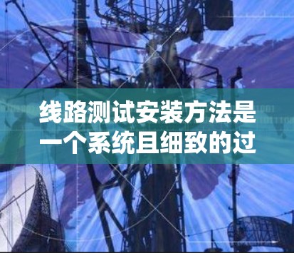 线路测试安装方法是一个系统且细致的过程，确保线路的安全和稳定运行。以下是对该过程的分步说明