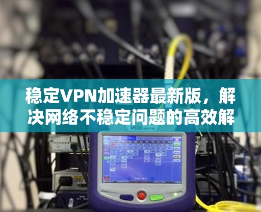 稳定VPN加速器最新版，解决网络不稳定问题的高效解决方案