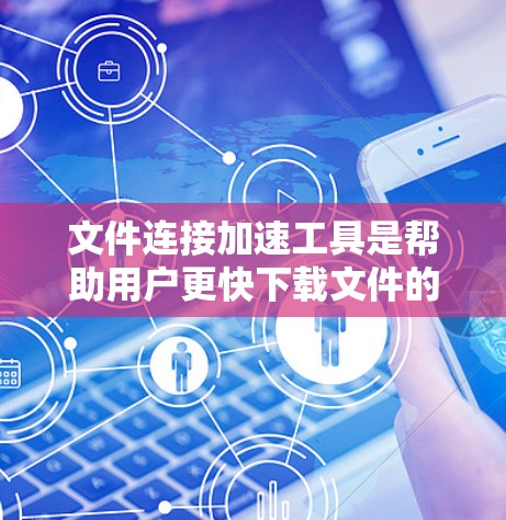 文件连接加速工具是帮助用户更快下载文件的工具，尤其适用于需要多次下载或下载速度较慢的文件。以下是对这些工具的详细总结