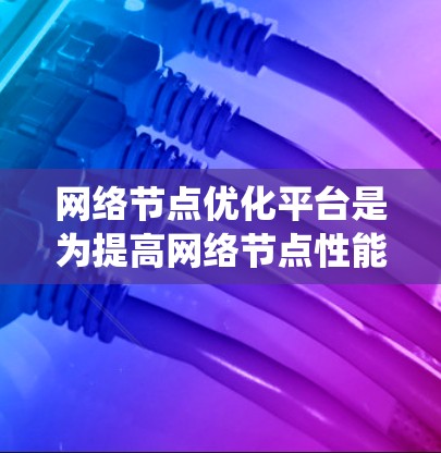网络节点优化平台是为提高网络节点性能、优化网络系统的效率而设计的解决方案。以下是对该平台的详细总结