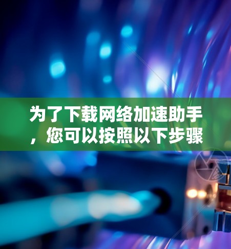 为了下载网络加速助手，您可以按照以下步骤进行选择和下载