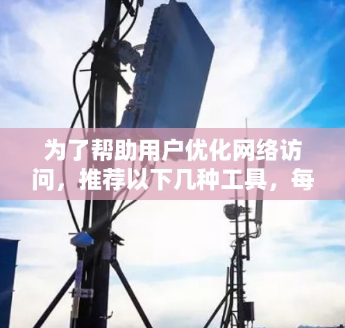 为了帮助用户优化网络访问，推荐以下几种工具，每种工具都有其特定的功能和应用场景