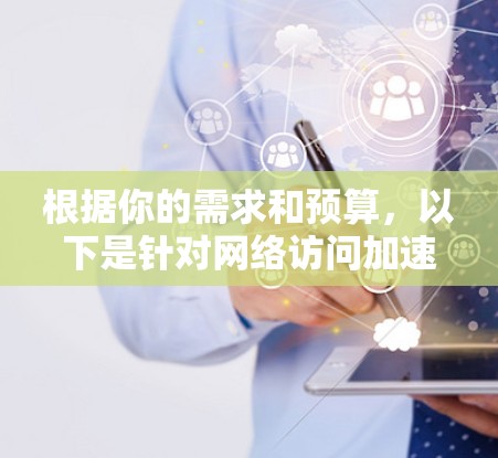 根据你的需求和预算，以下是针对网络访问加速软件的推荐，以及它们的特点