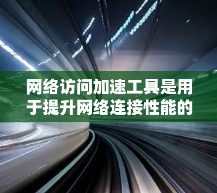 网络访问加速工具是用于提升网络连接性能的工具，主要功能包括加速网络连接、处理大量请求和优化性能。以下是关于这些工具的详细总结