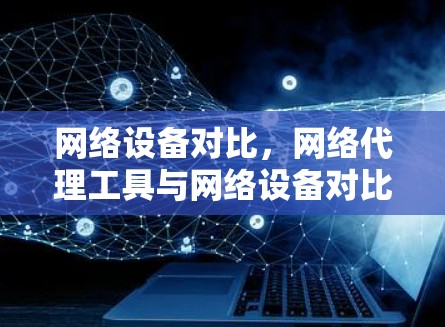 网络设备对比，网络代理工具与网络设备对比分析