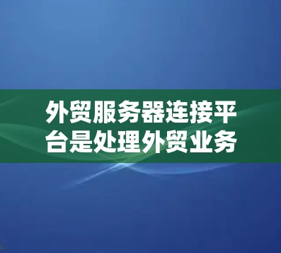 外贸服务器连接平台是处理外贸业务的重要工具，主要包括以下几个方面