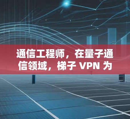 通信工程师，在量子通信领域，梯子 VPN 为数据传输保驾护航！