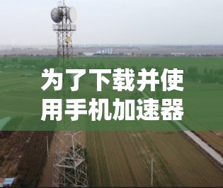 为了下载并使用手机加速器，您可以按照以下步骤进行操作