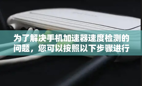 为了解决手机加速器速度检测的问题，您可以按照以下步骤进行处理